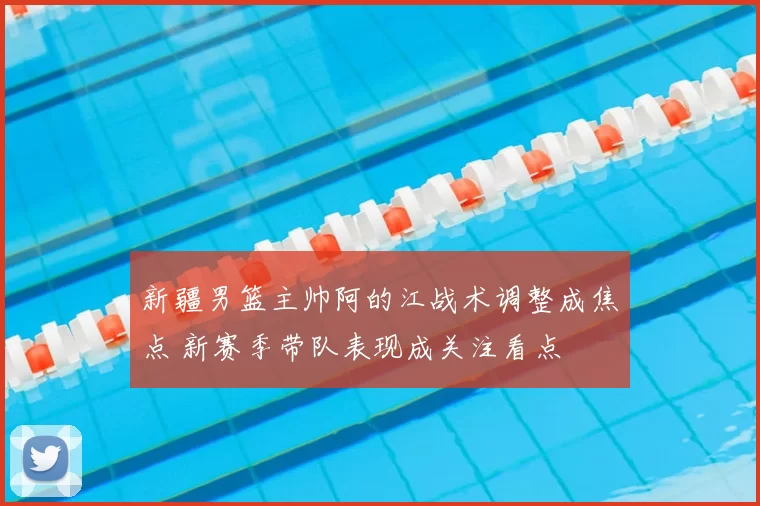 新疆男篮主帅阿的江战术调整成焦点 新赛季带队表现成关注看点