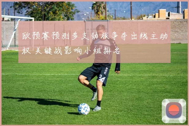 欧预赛预测多支劲旅争夺出线主动权 关键战影响小组排名