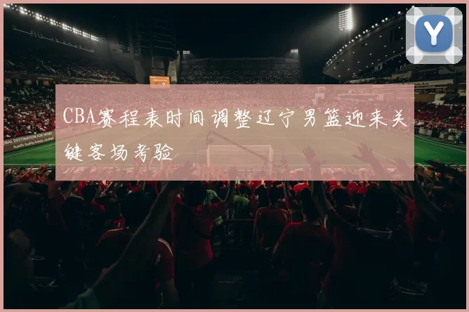 CBA赛程表时间调整辽宁男篮迎来关键客场考验