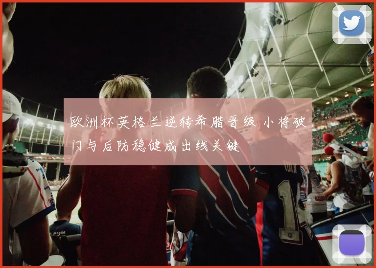 欧洲杯英格兰逆转希腊晋级 小将破门与后防稳健成出线关键