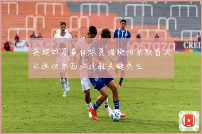 英超四月最佳球员揭晓帕尔默首次当选切尔西六连胜关键先生