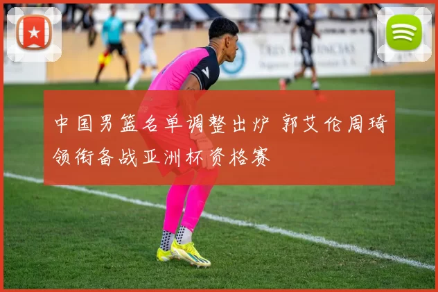 中国男篮名单调整出炉 郭艾伦周琦领衔备战亚洲杯资格赛