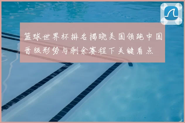 篮球世界杯排名揭晓美国领跑中国晋级形势与剩余赛程下关键看点