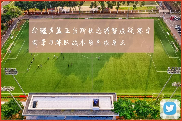 新疆男篮亚当斯状态调整成疑 赛季前景与球队战术角色成看点