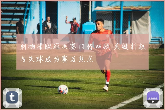 利物浦欧冠决赛门将回顾 关键扑救与失球成为赛后焦点