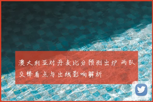 澳大利亚对丹麦比分预测出炉 两队交锋看点与出线影响解析