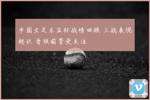 中国女足东亚杯战绩回顾 三战表现起伏 晋级前景受关注