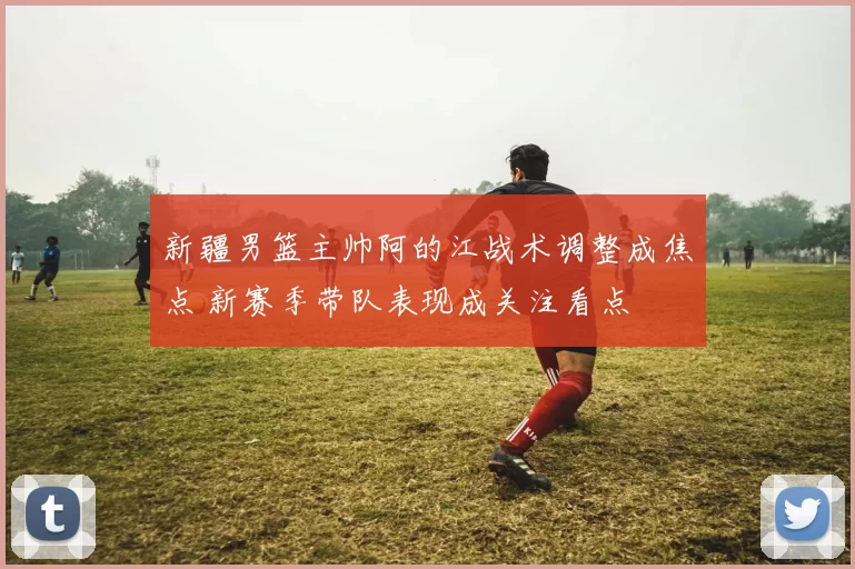 新疆男篮主帅阿的江战术调整成焦点 新赛季带队表现成关注看点