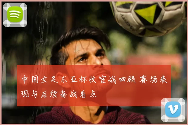 中国女足东亚杯收官战回顾 赛场表现与后续备战看点