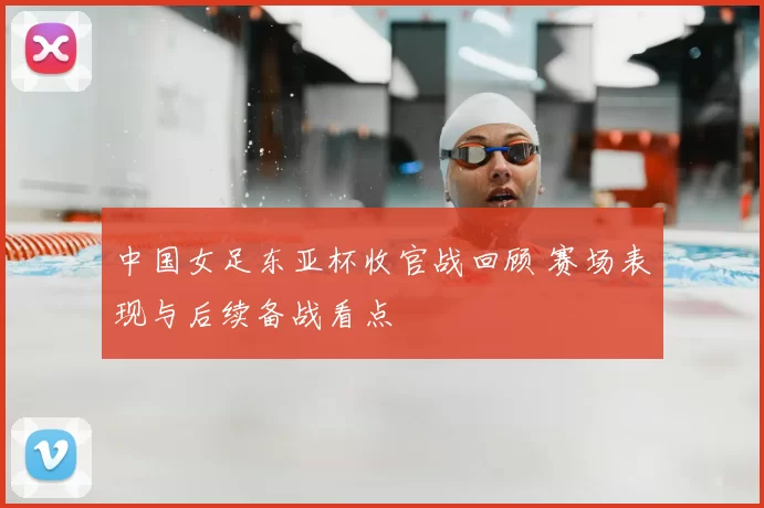 中国女足东亚杯收官战回顾 赛场表现与后续备战看点