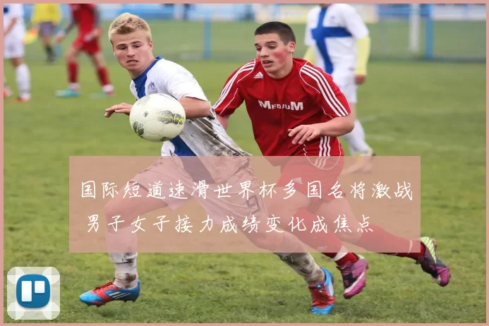 国际短道速滑世界杯多国名将激战 男子女子接力成绩变化成焦点