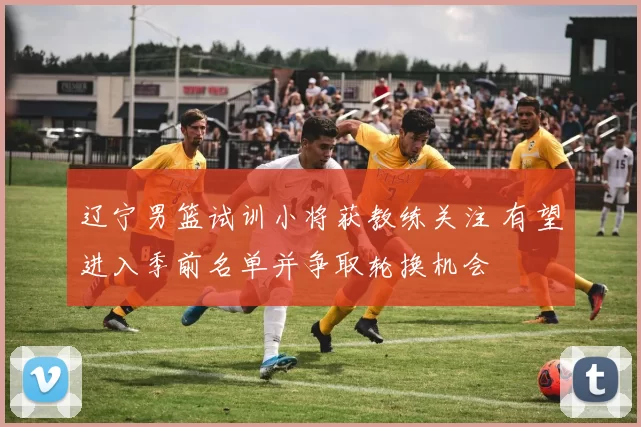 辽宁男篮试训小将获教练关注 有望进入季前名单并争取轮换机会