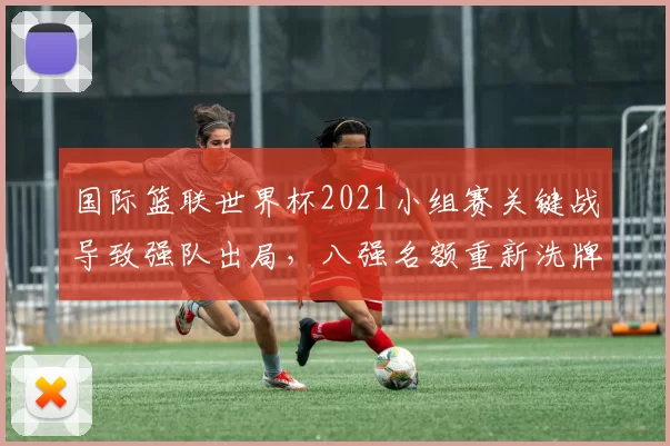 国际篮联世界杯2021小组赛关键战导致强队出局，八强名额重新洗牌