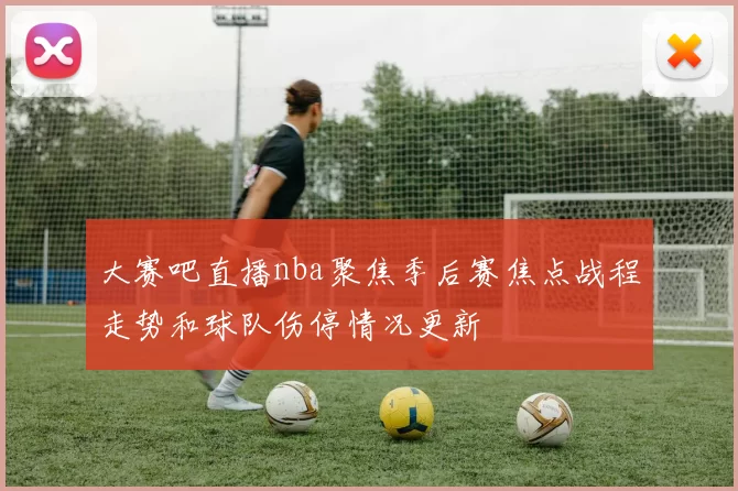 大赛吧直播nba聚焦季后赛焦点战程走势和球队伤停情况更新