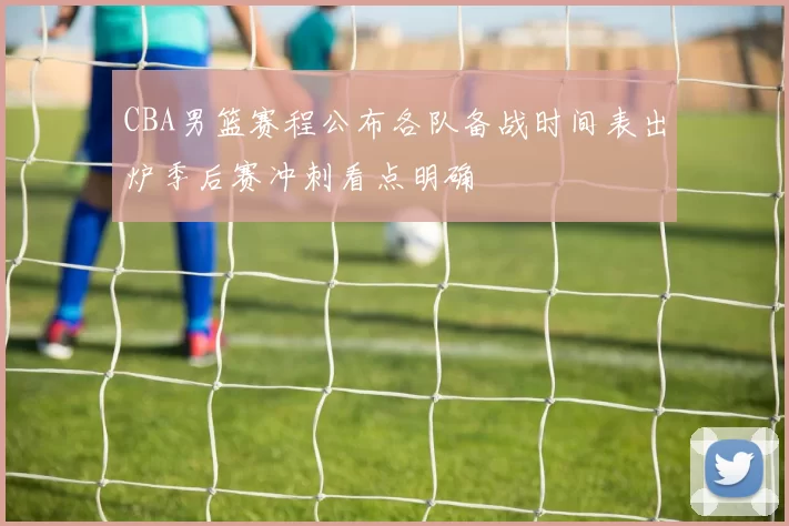 CBA男篮赛程公布各队备战时间表出炉季后赛冲刺看点明确