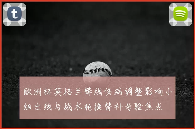 欧洲杯英格兰锋线伤病调整影响小组出线与战术轮换替补考验焦点
