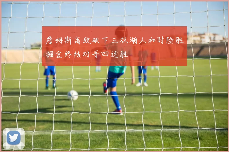 詹姆斯高效砍下三双湖人加时险胜掘金终结对手四连胜