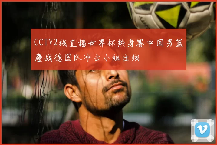 CCTV2线直播世界杯热身赛中国男篮鏖战德国队冲击小组出线