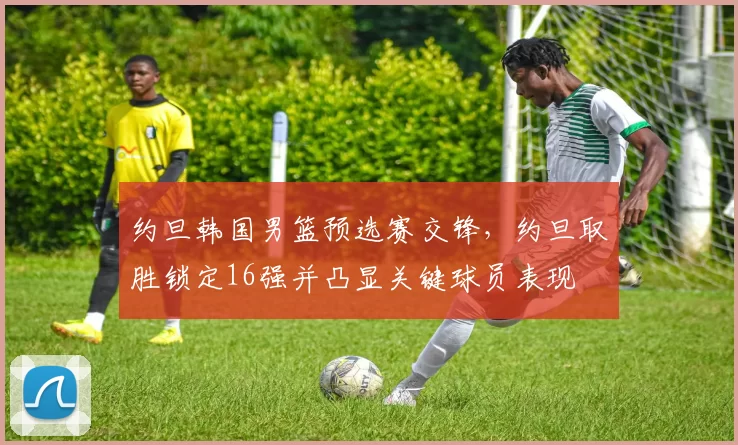 约旦韩国男篮预选赛交锋，约旦取胜锁定16强并凸显关键球员表现