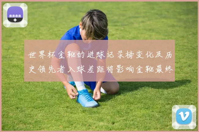世界杯金靴的进球记录榜变化及历史领先者入球差距将影响金靴最终归属