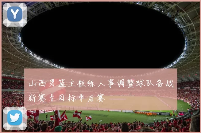 山西男篮主教练人事调整球队备战新赛季目标季后赛