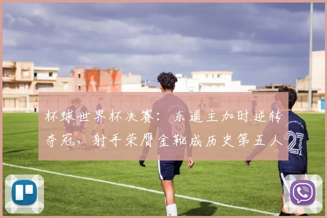 杯球世界杯决赛：东道主加时逆转夺冠，射手荣膺金靴成历史第五人