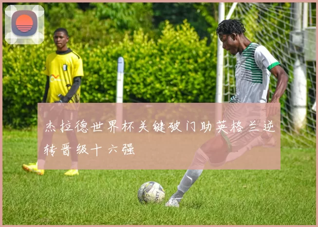 杰拉德世界杯关键破门助英格兰逆转晋级十六强