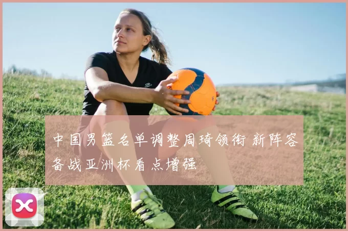 中国男篮名单调整周琦领衔 新阵容备战亚洲杯看点增强