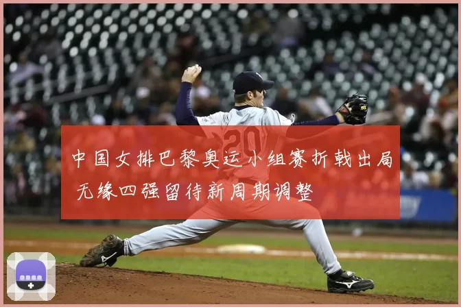 中国女排巴黎奥运小组赛折戟出局 无缘四强留待新周期调整