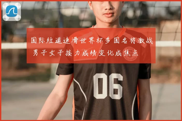 国际短道速滑世界杯多国名将激战 男子女子接力成绩变化成焦点