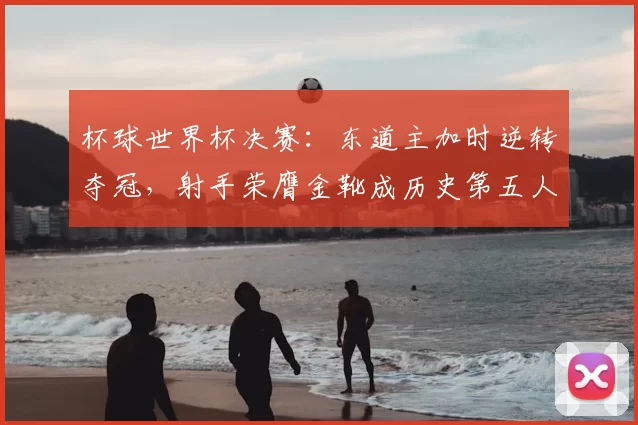 杯球世界杯决赛：东道主加时逆转夺冠，射手荣膺金靴成历史第五人