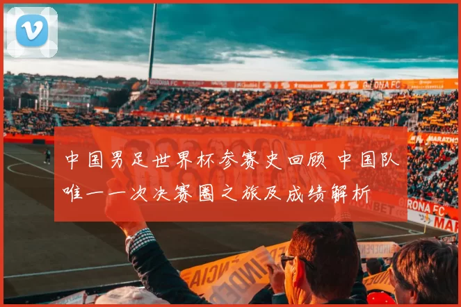 中国男足世界杯参赛史回顾 中国队唯一一次决赛圈之旅及成绩解析