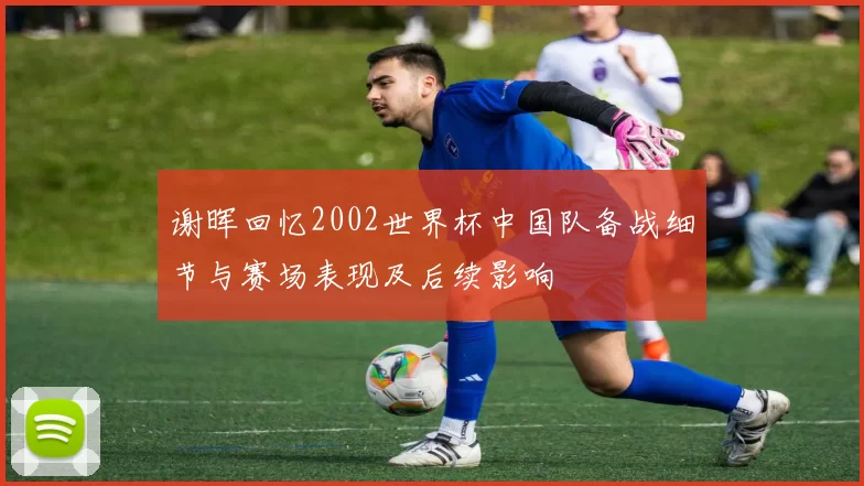 谢晖回忆2002世界杯中国队备战细节与赛场表现及后续影响