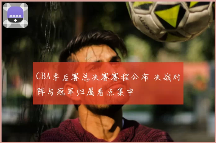 CBA季后赛总决赛赛程公布 决战对阵与冠军归属看点集中