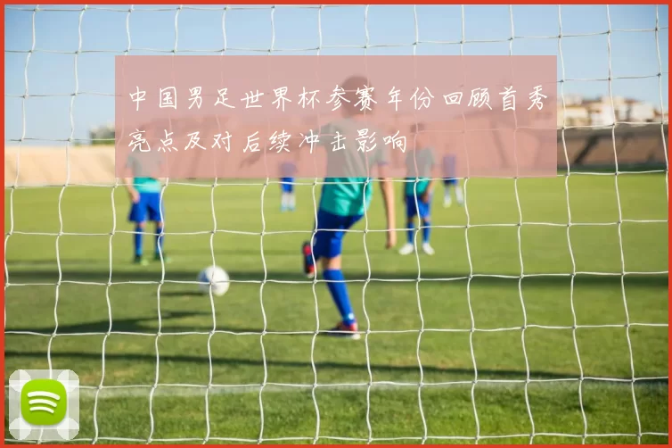 中国男足世界杯参赛年份回顾首秀亮点及对后续冲击影响