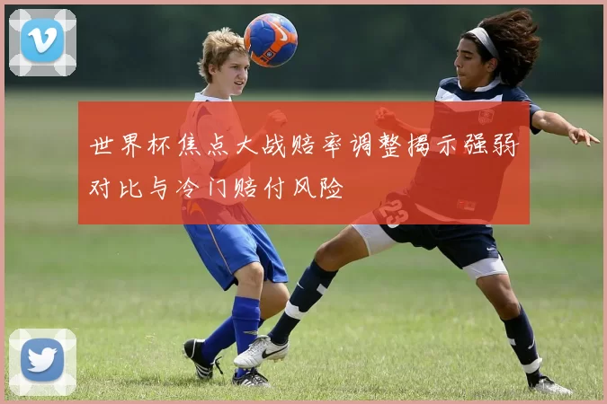 世界杯焦点大战赔率调整揭示强弱对比与冷门赔付风险