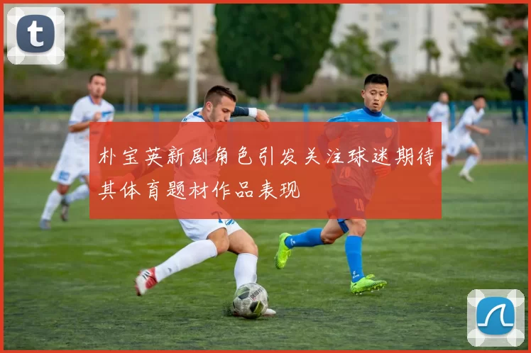 朴宝英新剧角色引发关注球迷期待其体育题材作品表现