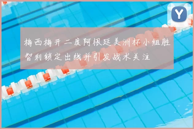 梅西梅开二度阿根廷美洲杯小组胜智利锁定出线并引发战术关注
