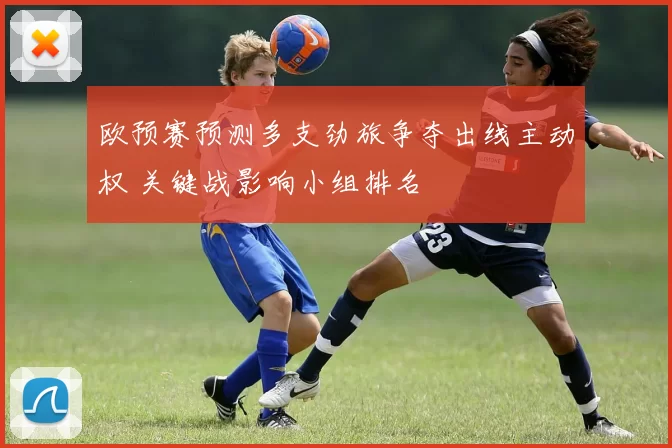 欧预赛预测多支劲旅争夺出线主动权 关键战影响小组排名