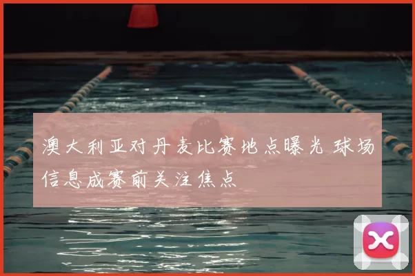 澳大利亚对丹麦比赛地点曝光 球场信息成赛前关注焦点
