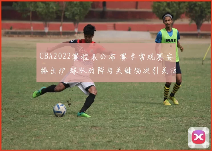 CBA2022赛程表公布 赛季常规赛安排出炉 球队对阵与关键场次引关注