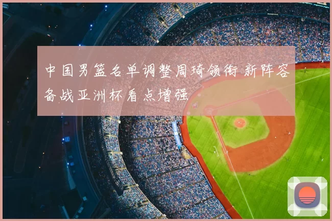 中国男篮名单调整周琦领衔 新阵容备战亚洲杯看点增强