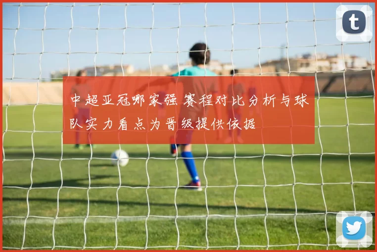 中超亚冠哪家强 赛程对比分析与球队实力看点为晋级提供依据