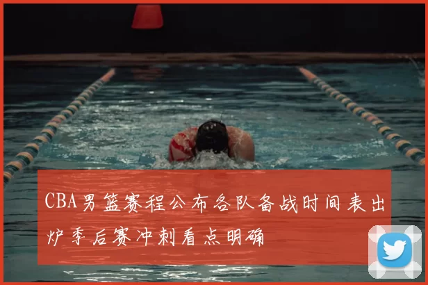 CBA男篮赛程公布各队备战时间表出炉季后赛冲刺看点明确