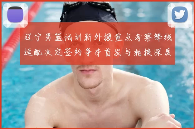 辽宁男篮试训新外援重点考察锋线适配决定签约争夺首发与轮换深度