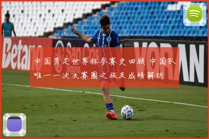 中国男足世界杯参赛史回顾 中国队唯一一次决赛圈之旅及成绩解析