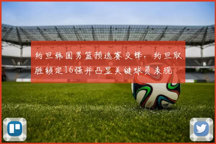 约旦韩国男篮预选赛交锋，约旦取胜锁定16强并凸显关键球员表现
